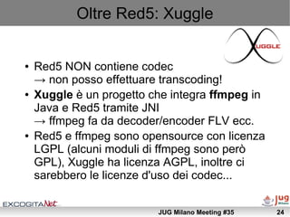 Oltre Red5: Xuggle


●   Red5 NON contiene codec
    → non posso effettuare transcoding!
●   Xuggle è un progetto che inte...
