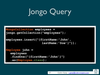 Cedric Gatay - c.gatay@code-troopers.com
Jongo Query
27
MongoCollection employees =
jongo.getCollection("employees");
!
employees.insert("{firstName:’John’,
lastName:’Doe’}"));
!
Employee john =
employees
.findOne("{firstName:’John’}")
.as(Employee.class);
 