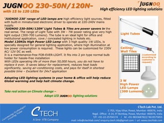 JUGNOO 230-50N/120N-                                                      High efficiency LED lighting solutions
with 15 to 120 LEDs

‘JUGNOO 230’ range of LED lamps are high efficiency light sources, fitted
with built-in miniaturized electronic driver to operate at 220-240V mains
supply.
‘JUGNOO 230-50N/120N’ Light Tubes & Tiles are power savers in the
real sense. The range of Light Tube with 3W - 7W power rating give very high
light output (300-700 Lumens). The tube is an ideal light for office and
                                                                                            Light Tubes
institutional application, cove / concealed lighting in hotels etc.
Model 120N3s High Power LED Lamp with 3 high quality 1W LEDs, is
specially designed for general lighting application, where high illumination at
low power consumption is required. These lights can be customized for 230V                  Ceiling/
AC/ 12V DC as well.                                                                         Wall Tiles
It is a maintenance-free FOR-EVER-LIGHT. It fits into 2 pin type normal bulb                                   (customized
                                                                                                               according to
holder for hassle-free installation                                                                            customer’s
With LEDs operating life of more than 50,000 hours, you do not have to                                         request)
replace it ever. It saves labour for replacement, reduces heat loads
significantly, saving air-conditioning costs, and pays for itself in shortest
possible time – Excellent for 24x7 application

Adopting LED lighting systems in your home & office will help reduce
Global warming and help halt climate change.                                                3W
                                                                                            High Power
                                                                                            LED Lamps
Take real action on Climate change –                                                        (300 Lumens)
                             Adopt LED JUGNOO lighting solutions


                                                                                                            CTech Lab Pvt. Ltd.
                                                                                  C-703, Vijay Vihar, Powai, Mumbai- 400076, India
                                                                   Regd . Office: A-14, IIT Bombay, Powai, Mumbai- 400076, India
                                                                    T/F: +91-22-25704174 l M: +91-9833687822/ 9619575855
                     A Sine- IITB Company       email: info@ctechlab.com/ enquiry.ctech.iitb@gmail.com l url: www.ctechlab.com
 