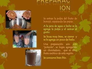 Se extrae la pulpa del fruto de
borojó, separando las pepas.
A la jarra de agua o leche se le
agrega la pulpa y el azúcar al
gusto.
Se licua muy bien, se cierne y
se le agrega un poco de hielo.
Una preparación aún más
“potente”, se logra agregando
un chontaduro, que es otro
fruto exótico de esta región.
Se consume bien frío.
 