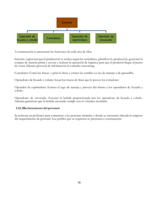 16
A continuación se presentara las funciones de cada uno de ellos
Gerente: supervisar que la producción se realice según los estándares, planificar la producción, gestionar la
compra de materia prima y envase y realizar la operación de logística para que el producto llegue al punto
de venta.Además proveerá de información al contador outsorcing.
Cortadores: Cortar las frutas: y pelar la fruta y extraer las semillas ya sea de naranja o de granadilla.
Operadores de licuado y colado: licuar los trozos de fruta que le provee los cortadores
Operador de exprimidora: Extraer el jugo de naranja y proveer del mismo a los operadores de licuado y
colado.
Operadores de envasado: Envasar la bebida proporcionada por los operadores de licuado y colado.
Además garantizar que la bebida envasada cumple con el volumen acordado.
3.12.3Reclutamiento del personal
Se realizara un perifoneo para comunicar a las personas aledañas a donde se encuentra ubicada la empresa
del requerimiento de personal. Los perfiles que se requieren se presentan a continuación:
Gerente
Operador de
licuado y colador
Cortadores
Operador de
exprimidora
Operador de
envasado
 