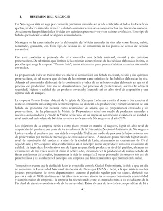 2
I. RESUMEN DEL NEGOCIO
En Nicaragua existe un auge por consumir productos naturales en vez de artificiales debido a los beneficios
que los productos naturales tienen. Las bebidas naturales envasadas no son muchas en el mercado nacional.
Actualmente han proliferado las bebidas con químicos preservativos y con sabores artificiales. Este tipo de
bebidas perjudican la salud de algunos consumidores.
Nicaragua se ha caracterizado por la elaboración de bebidas naturales in situ tales como linaza, melón,
tamarindo, granadilla, etc. Este tipo de bebidas no se encuentran en los puntos de ventas de bebidas
envasadas.
Con este producto se pretende dar al consumidor una bebida nacional, natural y sin químicos
preservativos. De tal manera que disfrute de las mismas características de las bebidas elaboradas in situ, es
por ello que surge la empresa “Pasion fruit”, como alternativa para proveer bebidas naturales nacionales
envasadas.
La propuesta de valor de Pasion fruit es ofrecer al consumidor una bebida nacional, natural y sin químicos
preservativos, de tal manera que disfrute de las mismas características de las bebidas elaboradas in situ.
Además el consumidor disfrutará de la consistencia y sabor de un refresco recién elaborado ya que en el
proceso de producción éste no se desnaturalizara por procesos de pasterización, además le ofrecerá
seguridad, higiene y calidad de un producto envasado, logrando así un alto nivel de aceptación y una
óptima vida de anaquel.
La empresa Pasion Fruitse ubicará de la iglesia de Zaragoza-León una cuadra al oeste y dos cuadras al
norte,se encuentra en la categoría de microempresa, se dedicará a la producción y comercialización de una
bebida de granadilla con naranja como acentuador de acidez, que se proporcionará envasado y sin
preservativos. Se ha planteado la Misión de Proporcionar salud por medio de productos naturales a
nuestros consumidores y creado la Visión de Ser una de las empresas con mejores estándares de calidad a
nivel nacional en la oferta de bebidas naturales autóctonas de Nicaragua en el año 2026.
Los objetivos de la empresa serán a corto plazo, poner en marcha el negocio, lograr un alto nivel de
aceptación del producto por parte de los estudiantes de la Universidad Nacional Autónoma de Nicaragua –
León y vender el producto con una vida de anaquel de 20 días por medio de procesos de bajo costo sin uso
de preservativo por medio de tecnología de envasado al vacío. A mediano plazo pretende lograr un alto
nivel de aprobación del producto a nivel de la ciudad de León, alcanzando un crecimiento de 9% al
segundo año y 60% al quinto año, estableciendo así el concepto como un producto con altos estándares de
calidad. A largo plazo los objetivos son de lograr aceptación de producto a nivel del pacifico, alcanzar un
crecimiento de tres veces su nivel inicial al octavo año, incursionar en la producción de cuatro bebidas de
frutas autóctonas de la región, incrementar la vida de anaquel a 2 meses por medio de procesos sin uso de
preservativos y así establecer el concepto una empresa que brinda productos que promueven la salud.
Tomando en cuenta que la ciudad de León es conocida como la Ciudad Universitaria, debido a que en ella
se encuentra la Universidad Nacional Autónoma de Nicaragua UNAN - León, a la que asisten muchos
jóvenes provenientes de otros departamentos durante el periodo regular para sus clases, abriendo sus
puertas a más de 2000 estudiantesen las diferentes carreras, siendo las de mayor concurrencia contabilidad
y administración de empresas; la empresa ha seleccionado como el mercado meta a los estudiantes de la
Facultad de ciencias económicas de dicha universidad. Estos jóvenes de las edades comprendidas de 16 a
 