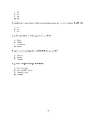 30
A. 12
B. 15
C. 18
D. 21
6. ¿Cuánto cree usted que podría consumir semanalmente (en presentación de 250 ml)?
A. 1-2
B. 3-4
C. 5-6
7. ¿Cómo preferiría la bebida, respecto al sabor?
A. Dulce
B. Acido
C. Poco dulce
D. Simple
8. ¿Qué consistencia prefiere en la bebida de granadilla?
A. Espeso
B. Medio
C. Liquido
9. ¿Dónde compra este tipo de bebida?
A. Supermercado.
B. Universidad/cafetín.
C. Cualquier lugar.
D. Pulpería.
 