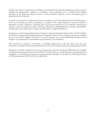 3
30 años, los cuales se interesan por las bebidas envasadas por la percepción de higiene que genera y por la
facilidad de manipulación. Además los estudiantes están conscientes de las ventajas de las bebidas
naturales, de los daños que generan contra la salud las bebidas artificiales y el uso de químicos para la
preservación de los mismos.
Se realizó una encuesta a estudiantes de ciencias económicas de la Universidad Autónoma de Nicaragua –
León, de la facultad de ciencias económicas, en donde el 78% estaría dispuesto a consumir bebida de
granadilla envasada. Además se determinó que los niveles de consumo son de 3 unidades semanales por
persona y que las variables sexo, edad y carrera no influyen en la disponibilidad de consumo, conociéndose
también que no hay preferencia de lugar específico para la compra del producto.
Tomando en cuenta la demanda potencial, la empresa estaría produciendo el primer año 174,720 unidades
de 250 ml. Se incrementará la producción para los siguientes años en 9% de tal manera que para el segundo
año será de 190,445 unidades de 250 ml, y así sucesivamente. El canal de distribución será directo de la
empresa a los cafetines de la universidad y posteriormente a los minoristas.
Para introducir el producto al mercado se realizarán degustaciones cada dos meses por dos años
consecutivos. Además se buscará hermanamiento con Unan-León para realizar una propaganda por salud.
Para poner en marcha este plan será necesario realizar una inversión total fija de US$ 2,684.00 y el capital
de trabajo para iniciar operaciones será de US$ 2,776.00.Se realizó un estudio financiero para determinar la
viabilidad y se determinó que el proyecto es financieramente factible. La alternativa es sin financiamiento,
el VPN resultó ser de US$ 47,231.00 y la TIR 146%.
 