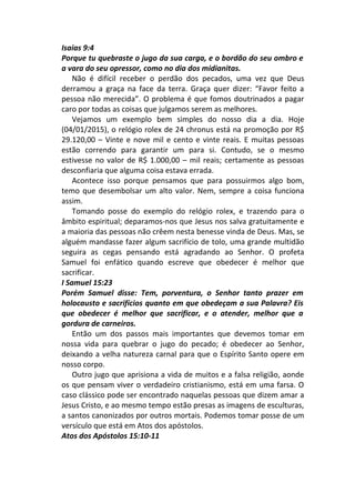 Isaias 9:4
Porque tu quebraste o jugo da sua carga, e o bordão do seu ombro e
a vara do seu opressor, como no dia dos midianitas.
Não é difícil receber o perdão dos pecados, uma vez que Deus
derramou a graça na face da terra. Graça quer dizer: “Favor feito a
pessoa não merecida”. O problema é que fomos doutrinados a pagar
caro por todas as coisas que julgamos serem as melhores.
Vejamos um exemplo bem simples do nosso dia a dia. Hoje
(04/01/2015), o relógio rolex de 24 chronus está na promoção por R$
29.120,00 – Vinte e nove mil e cento e vinte reais. E muitas pessoas
estão correndo para garantir um para si. Contudo, se o mesmo
estivesse no valor de R$ 1.000,00 – mil reais; certamente as pessoas
desconfiaria que alguma coisa estava errada.
Acontece isso porque pensamos que para possuirmos algo bom,
temo que desembolsar um alto valor. Nem, sempre a coisa funciona
assim.
Tomando posse do exemplo do relógio rolex, e trazendo para o
âmbito espiritual; deparamos-nos que Jesus nos salva gratuitamente e
a maioria das pessoas não crêem nesta benesse vinda de Deus. Mas, se
alguém mandasse fazer algum sacrifício de tolo, uma grande multidão
seguira as cegas pensando está agradando ao Senhor. O profeta
Samuel foi enfático quando escreve que obedecer é melhor que
sacrificar.
I Samuel 15:23
Porém Samuel disse: Tem, porventura, o Senhor tanto prazer em
holocausto e sacrifícios quanto em que obedeçam a sua Palavra? Eis
que obedecer é melhor que sacrificar, e o atender, melhor que a
gordura de carneiros.
Então um dos passos mais importantes que devemos tomar em
nossa vida para quebrar o jugo do pecado; é obedecer ao Senhor,
deixando a velha natureza carnal para que o Espírito Santo opere em
nosso corpo.
Outro jugo que aprisiona a vida de muitos e a falsa religião, aonde
os que pensam viver o verdadeiro cristianismo, está em uma farsa. O
caso clássico pode ser encontrado naquelas pessoas que dizem amar a
Jesus Cristo, e ao mesmo tempo estão presas as imagens de esculturas,
a santos canonizados por outros mortais. Podemos tomar posse de um
versículo que está em Atos dos apóstolos.
Atos dos Apóstolos 15:10-11
 