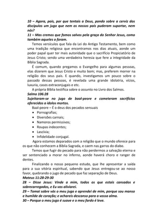 10 – Agora, pois, por que tentais a Deus, pondo sobre a cerviz dos
discípulos um jugo que nem os nossos pais puderam suportar, nem
nós?
11 – Mas cremos que fomos salvos pela graça do Senhor Jesus, como
também aqueles o foram.
Temos versículos que fala da Lei do Antigo Testamento, bem como
uma tradição religiosa que encontramos nos dias atuais, aonde um
poder papal quer ter mais autoridade que o sacrifício Propiciatório de
Jesus Cristo; sendo uma verdadeira heresia que fere a integridade da
Bíblia Sagrada.
É comum, quando pregamos o Evangelho para algumas pessoas,
elas dizerem que Jesus Cristo e muito bom; mas, preferem morrer na
religião dos seus pais. E quando, investigamos um pouco sobre o
passado dessas pessoas, é revelada uma grande idolatria, vícios,
luxuria, casos extraconjugais e etc.
A própria Bíblia testifica sobre o assunto no Livro dos Salmos.
Salmo 106:28
Sujeitaram-se no jugo de baal-peore e cometeram sacrifícios
oferecidos a ídolos mortos.
Baal-peore – É o deus dos pecados sensuais
• Pornografias;
• Diversões carnais;
• Namoros permissivos;
• Roupas indecentes;
• Lascívia;
• Infidelidade conjugal.
Agora estamos deparados com a religião que o mundo oferece para
os que não conhecem a Bíblia Sagrada, e caem nas garras do diabo.
Temos que fugir do pecado para não perdermos a salvação eterna e
ser sentenciado a morar no inferno, aonde haverá choro e ranger de
dentes.
Finalizando o nosso pequeno estudo, que lhe apresentar a saída
para a sua vitória espiritual, sabendo que Jesus entregou-se ao nosso
favor, quebrando o jugo de pecado que faz separação de Deus.
Mateus 11:28-29-30
28 – Disse Jesus: Vinde a mim, todos os que estais cansados e
sobrecarregados, e Eu vos aliviarei.
29 – Tomai sobre vós o meu jugo e aprendei de mim, porque sou manso
e humilde de coração; e achareis descanso para a vossa alma.
30 – Porque o meu jugo é suave e o meu fardo é leve.
 