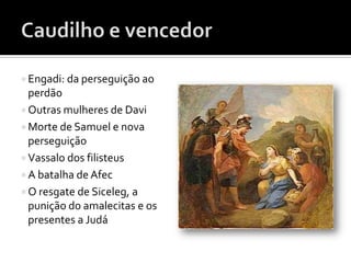  Engadi: da perseguição ao
  perdão
 Outras mulheres de Davi
 Morte de Samuel e nova
  perseguição
 Vassalo dos filisteus
 A batalha de Afec
 O resgate de Siceleg, a
  punição do amalecitas e os
  presentes a Judá
 