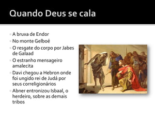  A bruxa de Endor
 No monte Gelboé
 O resgate do corpo por Jabes
  de Galaad
 O estranho mensageiro
  amalecita
 Davi chegou a Hebron onde
  foi ungido rei de Judá por
  seus correligionários
 Abner entronizou Isbaal, o
  herdeiro, sobre as demais
  tribos
 