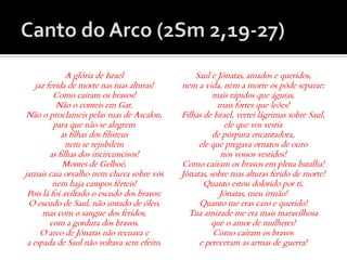 A glória de Israel                Saul e Jônatas, amados e queridos,
    jaz ferida de morte nas tuas alturas!    nem a vida, nem a morte os pôde separar:
          Como caíram os bravos!                       mais rápidos que águias,
           Não o conteis em Gat.                        mais fortes que leões!
 Não o proclameis pelas ruas de Ascalon,     Filhas de Israel, vertei lágrimas sobre Saul,
          para que não se alegrem                         ele que vos vestia
             as filhas dos filisteus                   de púrpura encantadora,
               nem se rejubilem                   ele que pregava ornatos de ouro
         as filhas dos incircuncisos!                    nos vossos vestidos!
              Montes de Gelboé,              Como caíram os bravos em plena batalha!
jamais caia orvalho nem chuva sobre vós      Jônatas, sobre tuas alturas ferido de morte!
          nem haja campos férteis!                  Quanto estou dolorido por ti,
 Pois lá foi aviltado o escudo dos bravos:               Jônatas, meu irmão!
 O escudo de Saul, não untado de óleo,            Quanto me eras caro e querido!
      mas com o sangue dos feridos,            Tua amizade me era mais maravilhosa
         com a gordura dos bravos.                    que o amor de mulheres!
      O arco de Jônatas não recuava e                  Como caíram os bravos
 a espada de Saul não voltava sem efeito.         e pereceram as armas de guerra!
 