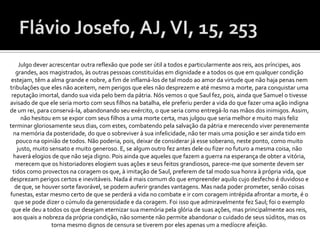 Julgo dever acrescentar outra reflexão que pode ser útil a todos e particularmente aos reis, aos príncipes, aos
   grandes, aos magistrados, às outras pessoas constituídas em dignidade e a todos os que em qualquer condição
 estejam, têm a alma grande e nobre, a fim de inflamá-los de tal modo ao amor da virtude que não haja penas nem
tribulações que eles não aceitem, nem perigos que eles não desprezem e até mesmo a morte, para conquistar uma
 reputação imortal, dando sua vida pelo bem da pátria. Nós vemos o que Saul fez, pois, ainda que Samuel o tivesse
avisado de que ele seria morto com seus filhos na batalha, ele preferiu perder a vida do que fazer uma ação indigna
de um rei, para conservá-la, abandonando seu exército, o que seria como entregá-lo nas mãos dos inimigos. Assim,
     não hesitou em se expor com seus filhos a uma morte certa, mas julgou que seria melhor e muito mais feliz
terminar gloriosamente seus dias, com estes, combatendo pela salvação da pátria e merecendo viver perenemente
  na memória da posteridade, do que o sobreviver à sua infelicidade, não ter mais uma posição e ser ainda tido em
   pouco na opinião de todos. Não poderia, pois, deixar de considerar já esse soberano, neste ponto, como muito
   justo, muito sensato e muito generoso. E, se algum outro fez antes dele ou fizer no futuro a mesma coisa, não
  haverá elogios de que não seja digno. Pois ainda que aqueles que fazem a guerra na esperança de obter a vitória,
   merecem que os historiadores elogiem suas ações e seus feitos grandiosos, parece-me que somente devem ser
 tidos como provectos na coragem os que, à imitação de Saul, preferem de tal modo sua honra à própria vida, que
desprezam perigos certos e inevitáveis. Nada é mais comum do que empreender aquilo cujo desfecho é duvidoso e
  de que, se houver sorte favorável, se podem auferir grandes vantagens. Mas nada poder prometer, senão coisas
funestas, estar mesmo certo de que se perderá a vida no combate e ir com coragem intrépida afrontar a morte, é o
  que se pode dizer o cúmulo da generosidade e da coragem. Foi isso que admiravelmente fez Saul; foi o exemplo
 que ele deu a todos os que desejam eternizar sua memória pela glória de suas ações, mas principalmente aos reis,
  aos quais a nobreza da própria condição, não somente não permite abandonar o cuidado de seus súditos, mas os
                 torna mesmo dignos de censura se tiverem por eles apenas um a medíocre afeição.
 