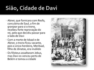  Abner, que fornicara com Resfa,
  concubina de Saul, a fim de
  granjear para si o trono,
  recebeu forte reprovação do
  rei, pelo que decidiu passar para
  o lado de Davi
 Com a morte de Isbaal e de
  Abner, o trono ficou vacante,
  pois o único herdeiro, Meribaal,
  filho de Jônatas, era inválido
 Os filisteus assaltaram Jebus,
  mas Davi os venceu perto de
  Belém e tomou a cidade
 