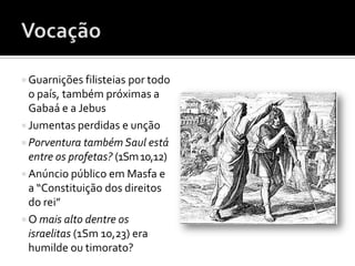  Guarnições filisteias por todo
  o país, também próximas a
  Gabaá e a Jebus
 Jumentas perdidas e unção
 Porventura também Saul está
  entre os profetas? (1Sm 10,12)
 Anúncio público em Masfa e
  a “Constituição dos direitos
  do rei”
 O mais alto dentre os
  israelitas (1Sm 10,23) era
  humilde ou timorato?
 