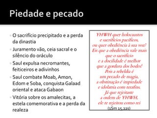  O sacrifício precipitado e a perda     YHWH quer holocaustos
  da dinastia                               e sacrifícios pacíficos,
                                       ou quer obediência à sua voz?
 Juramento vão, ceia sacral e o       Eis que a obediência vale mais
  silêncio do oráculo                           que o sacrifício
                                           e a docilidade é melhor
 Saul expulsa necromantes,
                                          que a gordura dos bodes!
  feiticeiros e adivinhos                      Pois a rebeldia é
 Saul combate Moab, Amon,                  um pecado de magia,
  Edom e Soba, conquista Galaad          a obstinação é impiedade
                                           e idolatria com terafins.
  oriental e ataca Gabaon                      Já que rejeitaste
 Vitória sobre os amalecitas, a            a ordem de YHWH,
  estela comemorativa e a perda da         ele te rejeitou como rei
  realeza                                      (1Sm 15,22s)
 