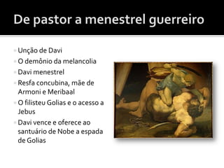  Unção de Davi
 O demônio da melancolia
 Davi menestrel
 Resfa concubina, mãe de
  Armoni e Meribaal
 O filisteu Golias e o acesso a
  Jebus
 Davi vence e oferece ao
  santuário de Nobe a espada
  de Golias
 