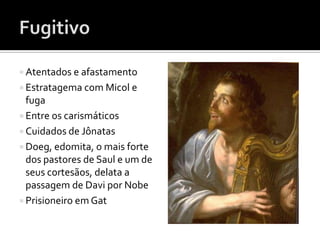  Atentados e afastamento
 Estratagema com Micol e
  fuga
 Entre os carismáticos
 Cuidados de Jônatas
 Doeg, edomita, o mais forte
  dos pastores de Saul e um de
  seus cortesãos, delata a
  passagem de Davi por Nobe
 Prisioneiro em Gat
 