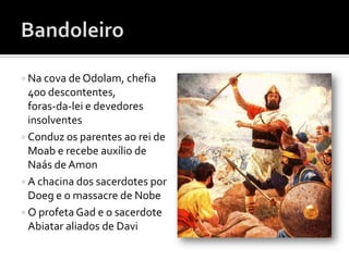  Na cova de Odolam, chefia
  400 descontentes,
  foras-da-lei e devedores
  insolventes
 Conduz os parentes ao rei de
  Moab e recebe auxílio de
  Naás de Amon
 A chacina dos sacerdotes por
  Doeg e o massacre de Nobe
 O profeta Gad e o sacerdote
  Abiatar aliados de Davi
 