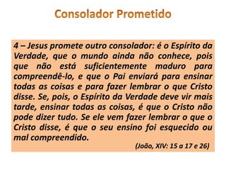 4 – Jesus promete outro consolador: é o Espírito da
Verdade, que o mundo ainda não conhece, pois
que não está suficientemente maduro para
compreendê-lo, e que o Pai enviará para ensinar
todas as coisas e para fazer lembrar o que Cristo
disse. Se, pois, o Espírito da Verdade deve vir mais
tarde, ensinar todas as coisas, é que o Cristo não
pode dizer tudo. Se ele vem fazer lembrar o que o
Cristo disse, é que o seu ensino foi esquecido ou
mal compreendido.
(João, XIV: 15 a 17 e 26)
 