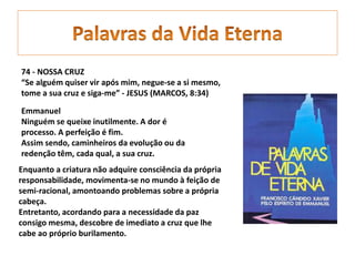 74 - NOSSA CRUZ
“Se alguém quiser vir após mim, negue-se a si mesmo,
tome a sua cruz e siga-me” - JESUS (MARCOS, 8:34)
Emmanuel
Ninguém se queixe inutilmente. A dor é
processo. A perfeição é fim.
Assim sendo, caminheiros da evolução ou da
redenção têm, cada qual, a sua cruz.
Enquanto a criatura não adquire consciência da própria
responsabilidade, movimenta-se no mundo à feição de
semi-racional, amontoando problemas sobre a própria
cabeça.
Entretanto, acordando para a necessidade da paz
consigo mesma, descobre de imediato a cruz que lhe
cabe ao próprio burilamento.
 
