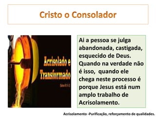 Ai a pessoa se julga
abandonada, castigada,
esquecido de Deus.
Quando na verdade nāo
é isso, quando ele
chega neste processo é
porque Jesus está num
amplo trabalho de
Acrisolamento.
Acrisolamento -Purificação, reforçamento de qualidades.
 