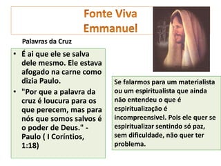 • É ai que ele se salva
dele mesmo. Ele estava
afogado na carne como
dizia Paulo.
• "Por que a palavra da
cruz é loucura para os
que perecem, mas para
nós que somos salvos é
o poder de Deus." -
Paulo ( I Coríntios,
1:18)
Se falarmos para um materialista
ou um espiritualista que ainda
nāo entendeu o que é
espiritualizaçāo é
incompreensivel. Pois ele quer se
espiritualizar sentindo só paz,
sem dificuldade, nāo quer ter
problema.
Palavras da Cruz
 