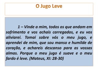 1 – Vinde a mim, todos os que andam em
sofrimento e vos achais carregados, e eu vos
aliviarei. Tomai sobre vós o meu jugo, e
aprendei de mim, que sou manso e humilde de
coração, e achareis descanso para as vossas
almas. Porque o meu jugo é suave e o meu
fardo é leve. (Mateus, XI: 28-30)
 
