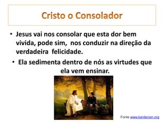 • Jesus vai nos consolar que esta dor bem
vivida, pode sim, nos conduzir na direçāo da
verdadeira felicidade.
• Ela sedimenta dentro de nós as virtudes que
ela vem ensinar.
Fonte www.kardecian.org
 