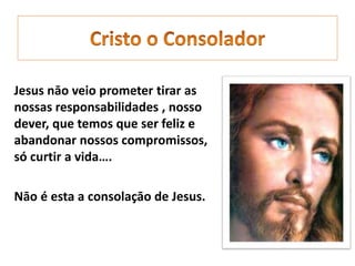 Jesus nāo veio prometer tirar as
nossas responsabilidades , nosso
dever, que temos que ser feliz e
abandonar nossos compromissos,
só curtir a vida….
Nāo é esta a consolaçāo de Jesus.
 