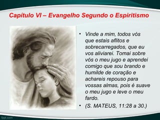 Capítulo VI – Evangelho Segundo o Espiritismo
• Vinde a mim, todos vós
que estais aflitos e
sobrecarregados, que eu
vos aliviarei. Tomai sobre
vós o meu jugo e aprendei
comigo que sou brando e
humilde de coração e
achareis repouso para
vossas almas, pois é suave
o meu jugo e leve o meu
fardo.
• (S. MATEUS, 11:28 a 30.)
 