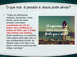 O que nos é pesado e Jesus pode aliviar?
• “Todos os sofrimentos:
misérias, decepções, dores
físicas, perda de seres
amados, encontram
consolação em a fé no 
futuro, em a confiança na 
justiça de Deus, que o Cristo 
veio ensinar aos homens. 
Sobre aquele que, ao contrário,
nada espera após esta vida, ou
que simplesmente dúvida, as
aflições caem com todo o seu
peso e nenhuma esperança lhe
mitiga o amargor.”
 