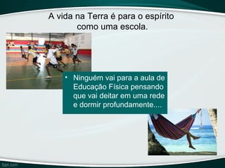 A vida na Terra é para o espírito
como uma escola.
• Ninguém vai para a aula de
Educação Física pensando
que vai deitar em uma rede
e dormir profundamente....
 