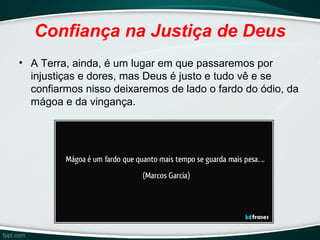 Confiança na Justiça de Deus
• A Terra, ainda, é um lugar em que passaremos por
injustiças e dores, mas Deus é justo e tudo vê e se
confiarmos nisso deixaremos de lado o fardo do ódio, da
mágoa e da vingança.
 
