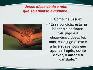 Jesus disse vinde a mim
que sou manso e humilde...
• Como ir a Jesus?
• “Essa condição está na
lei por ele ensinada.
Seu jugo é a
observância dessa lei;
mas, esse jugo é leve e
a lei é suave, pois que
apenas impõe, como
dever, o amor e a
caridade.”
 