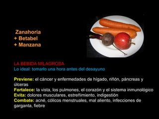 Zanahoria
+ Betabel
+ Manzana

LA BEBIDA MILAGROSA
Lo ideal: tomarlo una hora antes del desayuno
Previene: el cáncer y enfermedades de hígado, riñón, páncreas y
úlceras
Fortalece: la vista, los pulmones, el corazón y el sistema inmunológico
Evita: dolores musculares, estreñimiento, indigestión
Combate: acné, cólicos menstruales, mal aliento, infecciones de
garganta, fiebre

 