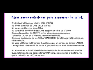 Otras recomendaciones para conservar la salud.
Contesta el teléfono por el oído IZQUIERDO.
No tomes café más de DOS VECES al día.
No tomes pastillas con agua FRIA.
No consumas alimentos PESADOS después de las 5 de la tarde.
Reduce la cantidad de ACEITE en los alimentos que consumes.
Toma mas AGUA en la mañana, menos en la noche.
Conserva tu distancia de los RECARGADORES de teléfonos inalámbricos, de
casa o celular.
No uses teléfonos inalámbricos ó audífonos por un periodo de tiempo LARGO.
La mejor hora para dormir es de las 10pm de la noche a las 6am de la mañana.
No te acuestes a dormir inmediatamente después de tomar un medicamento.
Cuando la batería esta baja en la ULTIMA barra, no contestes el teléfono, ya
que la radiación es 1000 veces mas.

 