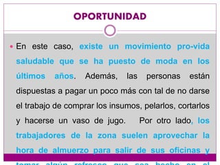 OPORTUNIDAD
 En este caso, existe un movimiento pro-vida
saludable que se ha puesto de moda en los
últimos años. Además, las personas están
dispuestas a pagar un poco más con tal de no darse
el trabajo de comprar los insumos, pelarlos, cortarlos
y hacerse un vaso de jugo. Por otro lado, los
trabajadores de la zona suelen aprovechar la
hora de almuerzo para salir de sus oficinas y
 