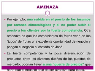 AMENAZA
 Por ejemplo, una subida en el precio de los insumos
por razones climatológicas y el no poder subir el
precio a los clientes por la fuerte competencia. Otra
amenaza es que los comerciantes de frutas vean en los
“jugos” de frutas una excelente oportunidad de negocio y
pongan el negocio al costado de José.
 La fuerte competencia y la poca diferenciación de
productos entre los diversos dueños de los puestos de
mercado, podrían llevar a una “guerra de precios” que
haría que el negocio deje de ser atractivo para todos.
 