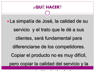 ¿QUÉ HACER?
 La simpatía de José, la calidad de su
servicio y el trato que le dé a sus
clientes, será fundamental para
diferenciarse de los competidores.
Copiar el producto no es muy difícil,
pero copiar la calidad del servicio y la
 