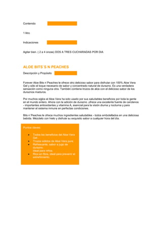 Contenido


1 litro


Indicaciones


Agitar bien. ( 2 a 4 onzas) DOS A TRES CUCHARADAS POR DIA


                                              Nutrición en un vaso
ALOE BITS`S N PEACHES
Descripción y Propósito


Forever Aloe Bits n´Peaches le ofrece otro delicioso sabor para disfrutar con 100% Aloe Vera
Gel y sólo el toque necesario de sabor y concentrado natural de durazno. Es una verdadera
sensación como ninguna otra. También contiene trozos de aloe con el delicioso sabor de los
duraznos maduros.

Por muchos siglos el Aloe Vera ha sido usado por sus saludables beneficios por toda la gente
en el mundo entero. Ahora con la adición de durazno ,ofrece una excelente fuente de carotenos
- importantes antioxidantes y vitamina A, esencial para la visión diurna y nocturna y para
mantener el sistema inmune en perfectas condiciones.

Bits n´Peaches le ofrece muchos ingredientes saludables - todos embotellados en una deliciosa
bebida. Mézclelo con hielo y disfrute su exquisito sabor a cualquier hora del día.


Puntos claves:

          Todos los beneficios del Aloe Vera
          Gel .
          Trozos sólidos de Aloe Vera pura.
          Refrescante, sabor a jugo de
          durazno.
          Ideal para niños.
          Rico en fibra, ideal para prevenir el
          estreñimiento.
 