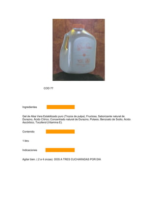 COD 77




Ingredientes


Gel de Aloe Vera Estabilizado puro (Trozos de pulpa), Fructosa, Saborizante natural de
Durazno, Ácido Cítrico, Concentrado natural de Durazno, Potasio, Benzoato de Sodio, Ácido
Ascórbico, Tocoferol (Vitamina E).


Contenido


1 litro


Indicaciones


Agitar bien. ( 2 a 4 onzas) DOS A TRES CUCHARADAS POR DIA
 