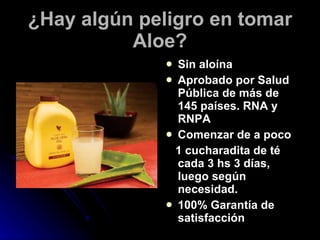 ¿Hay algún peligro en tomar Aloe? Sin aloína Aprobado por Salud Pública de más de 145 países. RNA y RNPA Comenzar de a poco  1 cucharadita de té cada 3 hs 3 días, luego según necesidad. 100% Garantía de satisfacción 