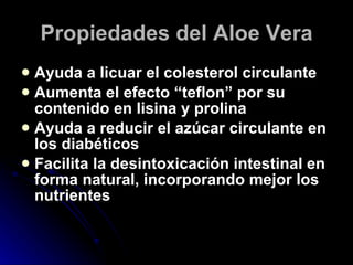 Propiedades del Aloe Vera Ayuda a licuar el colesterol circulante Aumenta el efecto “teflon” por su contenido en lisina y prolina Ayuda a reducir el azúcar circulante en los diabéticos Facilita la desintoxicación intestinal en forma natural, incorporando mejor los nutrientes 