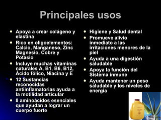 Principales usos Apoya a crear colágeno y elastina Rico en oligoelementos: Calcio, Manganeso, Zinc Magnesio, Cobre y Potasio Incluye muchas vitaminas naturales A, B1, B6, B12, Ácido fólico, Niacina y E 12 Sustancias reconocidas antiinflamatorias ayuda a la motilidad articular 8 aminoácidos esenciales que ayudan a lograr un cuerpo fuerte Higiene y Salud dental Promueve alivio inmediato a las irritaciones menores de la piel Ayuda a una digestión saludable Apoya la función del Sistema inmune Ayuda mantener un peso saludable y los niveles de energía 