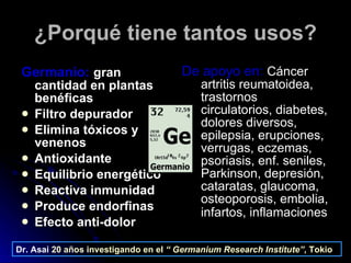 ¿Porqué tiene tantos usos? Germanio:   gran cantidad en plantas benéficas Filtro depurador Elimina tóxicos y venenos Antioxidante Equilibrio energético Reactiva inmunidad Produce endorfinas Efecto anti-dolor De apoyo en:   Cáncer artritis reumatoidea, trastornos circulatorios, diabetes, dolores diversos, epilepsia, erupciones, verrugas, eczemas, psoriasis, enf. seniles, Parkinson, depresión, cataratas, glaucoma, osteoporosis, embolia, infartos, inflamaciones   Dr. Asai   20 años investigando en el  “   Germanium Research Institute” , Tokio   