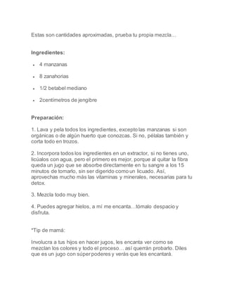 Estas son cantidades aproximadas, prueba tu propia mezcla…
Ingredientes:
 4 manzanas
 8 zanahorias
 1/2 betabel mediano
 2centímetros de jengibre
Preparación:
1. Lava y pela todos los ingredientes, excepto las manzanas si son
orgánicas o de algún huerto que conozcas. Si no, pélalas también y
corta todo en trozos.
2. Incorpora todos los ingredientes en un extractor, si no tienes uno,
licúalos con agua, pero el primero es mejor, porque al quitar la fibra
queda un jugo que se absorbe directamente en tu sangre a los 15
minutos de tomarlo, sin ser digerido como un licuado. Así,
aprovechas mucho más las vitaminas y minerales, necesarias para tu
detox.
3. Mezcla todo muy bien.
4. Puedes agregar hielos, a mí me encanta…tómalo despacio y
disfruta.
*Tip de mamá:
Involucra a tus hijos en hacer jugos, les encanta ver como se
mezclan los colores y todo el proceso… así querrán probarlo. Diles
que es un jugo con súperpoderes y verás que les encantará.
 