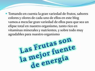  Tomando en cuenta la gran variedad de frutos, sabores
colores y olores de cada uno de ellos en este blog
vamos a mezclar gran variedad de ellos para que sea un
elipse total en nuestro organismo, tanto rico en
vitaminas minerales y nutrientes, y sobre todo muy
agradables para nuestro organismo
 