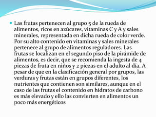  Las frutas pertenecen al grupo 5 de la rueda de
alimentos, ricos en azúcares, vitaminas C y A y sales
minerales, representada en dicha rueda de color verde.
Por su alto contenido en vitaminas y sales minerales
pertenece al grupo de alimentos reguladores. Las
frutas se localizan en el segundo piso de la pirámide de
alimentos, es decir, que se recomienda la ingesta de 4
piezas de fruta en niños y 2 piezas en el adulto al día. A
pesar de que en la clasificación general por grupos, las
verduras y frutas están en grupos diferentes, los
nutrientes que contienen son similares, aunque en el
caso de las frutas el contenido en hidratos de carbono
es más elevado y ello las convierten en alimentos un
poco más energéticos
 