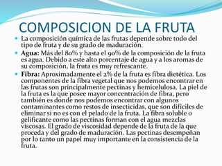 COMPOSICION DE LA FRUTA
 La composición química de las frutas depende sobre todo del
tipo de fruta y de su grado de maduración.
 Agua: Más del 80% y hasta el 90% de la composición de la fruta
es agua. Debido a este alto porcentaje de agua y a los aromas de
su composición, la fruta es muy refrescante.
 Fibra: Aproximadamente el 2% de la fruta es fibra dietética. Los
componentes de la fibra vegetal que nos podemos encontrar en
las frutas son principalmente pectinas y hemicelulosa. La piel de
la fruta es la que posee mayor concentración de fibra, pero
también es donde nos podemos encontrar con algunos
contaminantes como restos de insecticidas, que son difíciles de
eliminar si no es con el pelado de la fruta. La fibra soluble o
gelificante como las pectinas forman con el agua mezclas
viscosas. El grado de viscosidad depende de la fruta de la que
proceda y del grado de maduración. Las pectinas desempeñan
por lo tanto un papel muy importante en la consistencia de la
fruta.
 
