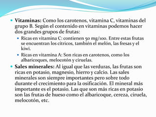  Vitaminas: Como los carotenos, vitamina C, vitaminas del
grupo B. Según el contenido en vitaminas podemos hacer
dos grandes grupos de frutas:
 Ricas en vitamina C: contienen 50 mg/100. Entre estas frutas
se encuentran los cítricos, también el melón, las fresas y el
kiwi.
 Ricas en vitamina A: Son ricas en carotenos, como los
albaricoques, melocotón y ciruelas.
 Sales minerales: Al igual que las verduras, las frutas son
ricas en potasio, magnesio, hierro y calcio. Las sales
minerales son siempre importantes pero sobre todo
durante el crecimiento para la osificación. El mineral más
importante es el potasio. Las que son más ricas en potasio
son las frutas de hueso como el albaricoque, cereza, ciruela,
melocotón, etc.
 