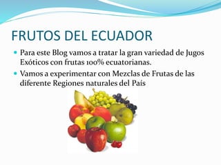 FRUTOS DEL ECUADOR
 Para este Blog vamos a tratar la gran variedad de Jugos
Exóticos con frutas 100% ecuatorianas.
 Vamos a experimentar con Mezclas de Frutas de las
diferente Regiones naturales del País
 