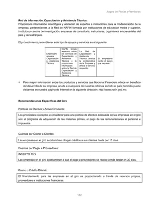 Jugos de Frutas y Verduras
152
Red de Información, Capacitación y Asistencia Técnica:
Proporciona información tecnológica y ubicación de expertos e instructores para la modernización de la
empresa, pertenecientes a la Red de NAFIN formada por instituciones de educación media y superior,
institutos y centros de investigación, empresas de consultoría, instructores, organismos empresariales del
país y del extranjero.
El procedimiento para obtener este tipo de apoyos y servicios es el siguiente:
Empresario
requiere
Capacitación
o Asistencia
Técnica
NAFIN brinda
asesoría sobre
los servicios de
Capacitación y
Asistencia
Técnica y le
proporciona
información
sobre la Red de
Capacitación y
Asistencia
Técnica
La Red de
Capacitación y
Asistencia
Técnica analiza
la problemática
de la Empresa y
ofrece el servicio
requerido
El empresario
recibe el apoyo
que requiere
Para mayor información sobre los productos y servicios que Nacional Financiera ofrece en beneficio
del desarrollo de su empresa, acuda a cualquiera de nuestras oficinas en todo el país; también puede
visitarnos en nuestra página de Internet en la siguiente dirección: http:www.nafin.gob.mx.
Recomendaciones Específicas del Giro
Políticas de Efectivo y Activo Circulante:
Los principales conceptos a considerar para una política de efectivo adecuada de las empresas en el giro
son el programa de adquisición de las materias primas, el pago de las remuneraciones al personal e
impuestos.
Cuentas por Cobrar a Clientes:
Las empresas en el giro acostumbran otorgar créditos a sus clientes hasta por 15 días.
Cuentas por Pagar a Proveedores:
INSERTO 10.3
Las empresas en el giro acostumbran a que el pago a proveedores se realice a más tardar en 30 días.
Pasivo o Crédito Diferido:
El financiamiento para las empresas en el giro es proporcionado a través de recursos propios,
proveedores e instituciones financieras.
 